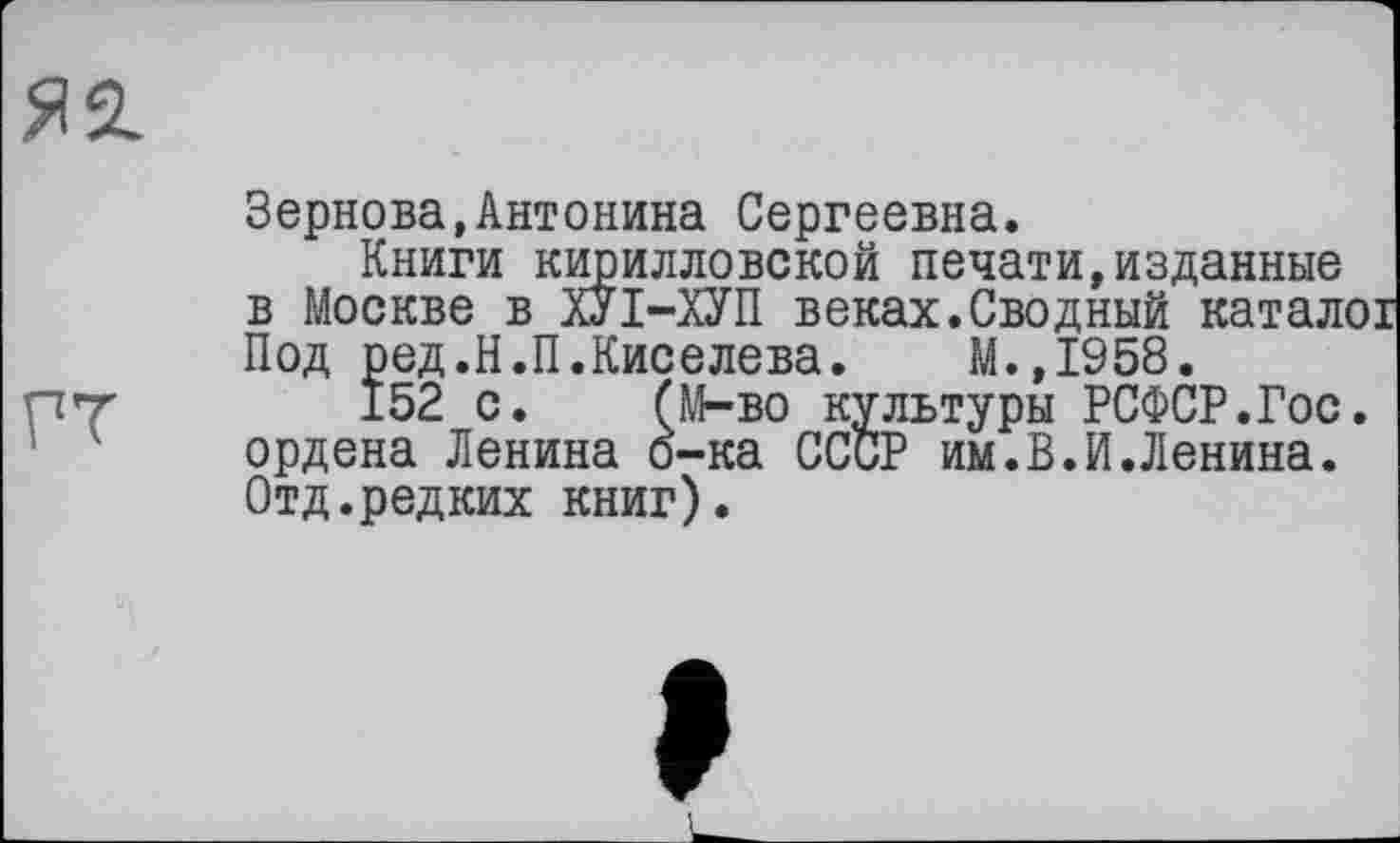 ﻿Я2.
ГТ
Зернова,Антонина Сергеевна.
Книги кирилловской печати,изданные в Москве в ХУІ-ХУП веках.Сводный каталої Под ред.Н.П.Киселева. М.,1958.
152 с. (М-во культуры РСФСР.Гос. ордена Ленина о-ка СССР им.В.И.Ленина. Отд.редких книг).